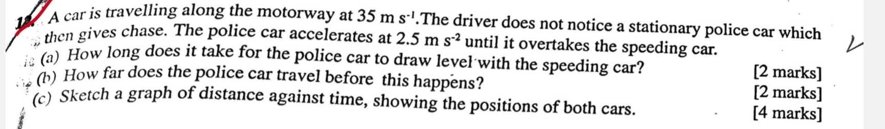 A car is travelling along the motorway at 35ms^(-1).The driver does not notice a stationary police car which 
then gives chase. The police car accelerates at 2.5ms^(-2) until it overtakes the speeding car. 
(a) How long does it take for the police car to draw level with the speeding car? [2 marks] 
(b) How far does the police car travel before this happens? [2 marks] 
(c) Sketch a graph of distance against time, showing the positions of both cars. [4 marks]