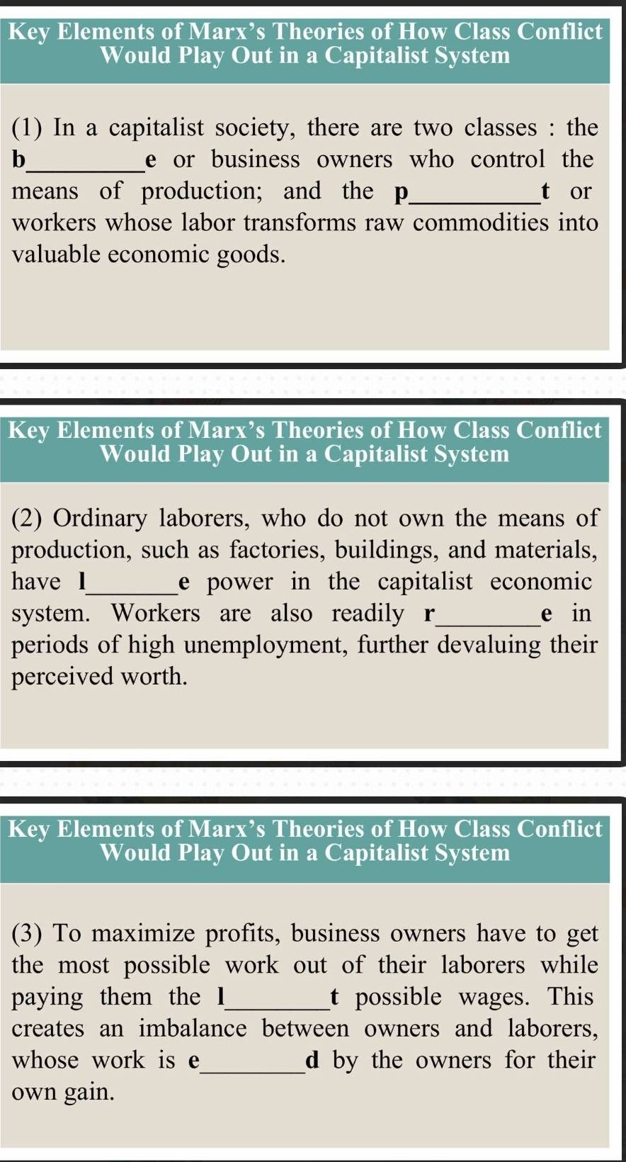 Key Elements of Marx’s Theories of How Class Conflict 
Would Play Out in a Capitalist System 
(1) In a capitalist society, there are two classes : the 
b_ e or business owners who control the 
means of production; and the p _t or 
workers whose labor transforms raw commodities into 
valuable economic goods. 
Key Elements of Marx’s Theories of How Class Conflict 
Would Play Out in a Capitalist System 
(2) Ordinary laborers, who do not own the means of 
production, such as factories, buildings, and materials, 
have l_ e power in the capitalist economic 
system. Workers are also readily r_ e in 
periods of high unemployment, further devaluing their 
perceived worth. 
Key Elements of Marx’s Theories of How Class Conflict 
Would Play Out in a Capitalist System 
(3) To maximize profits, business owners have to get 
the most possible work out of their laborers while 
paying them the I_ t possible wages. This 
creates an imbalance between owners and laborers, 
whose work is e_ d by the owners for their 
own gain.