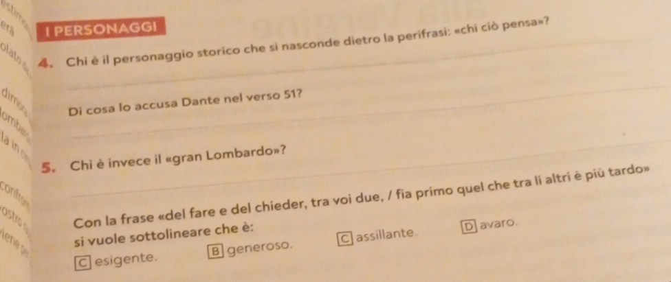 stim
I PERSONAGGI
plato e 4. Chi è il personaggio storico che si nasconde dietro la perifrasi: «chi ciò pensa»?
Di cosa lo accusa Dante nel verso 51?
ombis
_

5。 Chi è invece il «gran Lombardo»?
ostro Con la frase «del fare e del chieder, tra voi due, / fia primo quel che tra li altri è più tardo»
onfro
en si vuole sottolineare che è:
C esigente. B generoso. C assillante. D avaro.