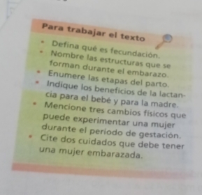 Para trabajar el texto 
Defina qué es fecundación. 
Nombre las estructuras que se 
forman durante el embarazo. 
Enumere las etapas del parto. 
Indique los beneficios de la lactan- 
cia para el bebé y para la madre. 
Mencione tres cambios físicos que 
puede experimentar una mujer 
durante el período de gestación. 
Cite dos cuidados que debe tener 
una mujer embarazada.