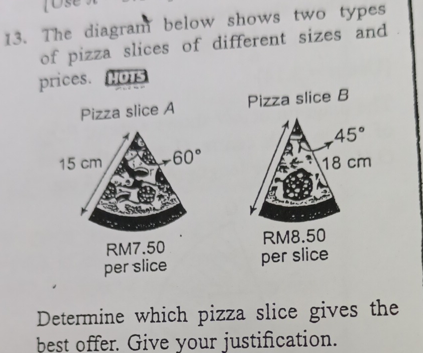 JOse
13. The diagram below shows two types
of pizza slices of different sizes and
prices. HOTS
Pizza slice A Pizza slice B
45°
18 cm
RM8.50
RM7.50
per slice per slice
Determine which pizza slice gives the
best offer. Give your justification.