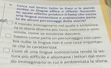 Cerca nel brano tutte le frasi o le parole 
scritte in lingua elfica e rifletti. Secondo 
te, quale effetto produce il fatto che esista 
una língua misteriosa e sconosciuta parla- 
ta da alcuni personaggi della storia? 
Il mondo immaginario nel quale è ambienta- 
ta la storia diventa più ricco, concreto e vero- 
simile, come se esistesse davvero. 
Sapere come parla un personaggio non cam- 
bia nulla: la lingua non è una cosa importan- 
te che lo caratterizza. 
L'uso di una lingua sconosciuta rende la let- 
tura più difficile e allontana i lettori dal mon- 
do immaginario in cui è ambientata la storia.