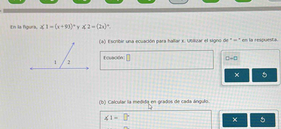 En la figura, ∠ 1=(x+93)^circ  y ∠ 2=(2x)^circ . 
(a) Escribir una ecuación para hallar x. Utilizar el signo de " = " en la respuesta. 
Ecuación: □ □ =□
× 5 
(b) Calcular la medida en grados de cada ángulo.
∠ 1=□°
×