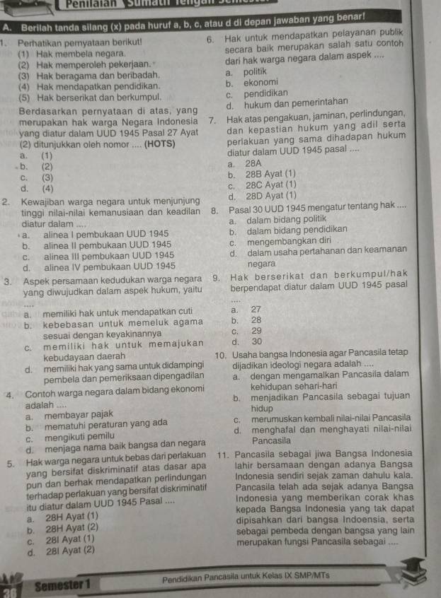 Berilah tanda silang (x) pada huruf a, b, c, atau d di depan jawaban yang benar!
1. Perhatikan pernyataan berikut! 6. Hak untuk mendapatkan pelayanan publik
(1) Hak membela negara. secara baik merupakan salah satu contoh
(2) Hak memperoleh pekerjaan. dari hak warga negara dalam aspek ....
(3) Hak beragama dan beribadah. a. politik
(4) Hak mendapatkan pendidikan. b. ekonomi
(5) Hak berserikat dan berkumpul. c. pendidikan
Berdasarkan pernyataan di atas, yang d. hukum dan pemerintahan
merupakan hak warga Negara Indonesia 7. Hak atas pengakuan, jaminan, perlindungan,
yang diatur dalam UUD 1945 Pasal 27 Ayat dan kepastian hukum yang adil serta
(2) ditunjukkan oleh nomor .... (HOTS) perlakuan yang sama dihadapan hukum
a. (1)
diatur dalam UUD 1945 pasal ....
b. (2)
a. 28A
c. (3) b. 28B Ayat (1)
d. (4) c. 28C Ayat (1)
2. Kewajiban warga negara untuk menjunjung d. 28D Ayat (1)
tinggi nilai-nilai kemanusiaan dan keadilan 8. Pasal 30 UUD 1945 mengatur tentang hak ....
diatur dalam .... a. dalam bidang politik
a. alinea I pembukaan UUD 1945 b. dalam bidang pendidikan
b. alinea II pembukaan UUD 1945 c. mengembangkan diri
c. alinea III pembukaan UUD 1945 d. dalam usaha pertahanan dan keamanan
d. alinea IV pembukaan UUD 1945 negara
3. Aspek persamaan kedudukan warga negara 9. Hak berserikat dan berkumpul/hak
yang diwujudkan dalam aspek hukum, yaitu berpendapat diatur dalam UUD 1945 pasal
a. memiliki hak untuk mendapatkan cuti a 27
b. kebebasan untuk memeluk agama b. 28
sesuai dengan keyakinannya c. 29
c. memiliki hak untuk memajukan d. 30
kebudayaan daerah 10. Usaha bangsa Indonesia agar Pancasila tetap
d. memiliki hak yang sama untuk didampingi dijadikan ideologi negara adalah ....
pembela dan pemeriksaan dipengadilan a. dengan mengamalkan Pancasila dalam
4. Contoh warga negara dalam bidang ekonomi kehidupan sehari-hari
adalah .... b. menjadikan Pancasila sebagai tujuan
a. membayar pajak hidup
b. mematuhi peraturan yang ada c. merumuskan kembali nilai-nilai Pancasila
c. mengikuti pemilu d. menghafal dan menghayati nilai-nilai
d. menjaga nama baik bangsa dan negara Pancasila
5. Hak warga negara untuk bebas dari perlakuan 11. Pancasila sebagai jiwa Bangsa Indonesia
yang bersifat diskriminatif atas dasar apa lahir bersamaan dengan adanya Bangsa
pun dan berhak mendapatkan perlindungan Indonesia sendiri sejak zaman dahulu kala.
terhadap perlakuan yang bersifat diskriminatif Pancasila telah ada sejak adanya Bangsa
Indonesia yang memberikan corak khas
itu diatur dalam UUD 1945 Pasal .... kepada Bangsa Indonesia yang tak dapat
a. 28H Ayat (1) dipisahkan dari bangsa Indoensia, serta
b. 28H Ayat (2) sebagai pembeda dengan bangsa yang lain
c. 28l Ayat (1) merupakan fungsi Pancasila sebagai ....
d. 2BI Ayat (2)
Semester 1 Pendidikan Pancasila untuk Kelas IX SMP/MTs