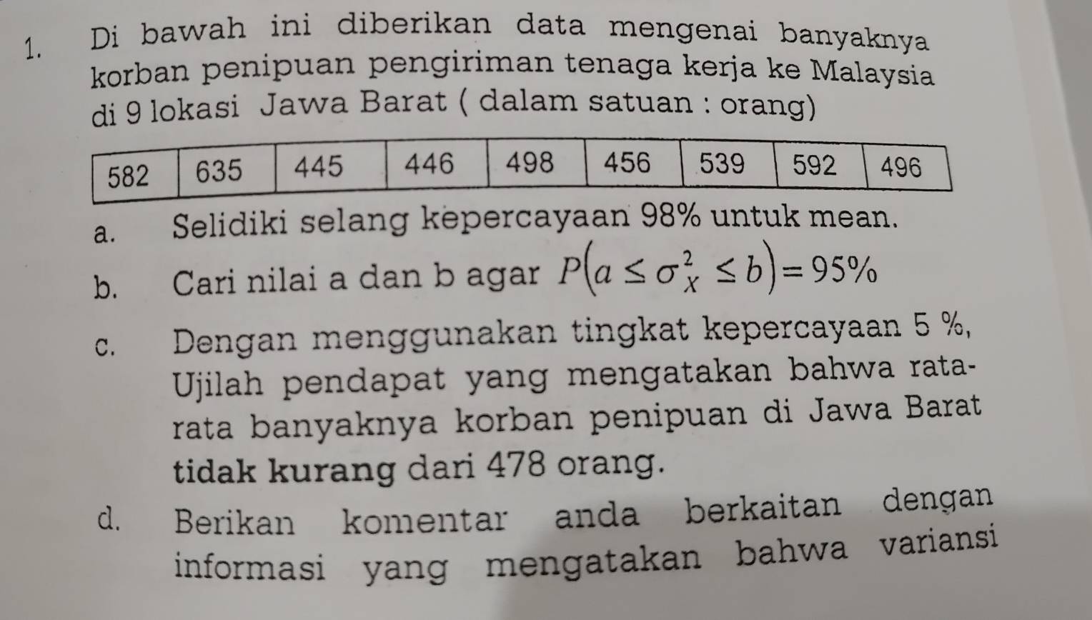 Di bawah ini diberikan data mengenai banyaknya 
korban penipuan pengiriman tenaga kerja ke Malaysia 
di 9 lokasi Jawa Barat ( dalam satuan : orang) 
a. Selidiki selang kepercayaan 98% untuk mean. 
b. Cari nilai a dan b agar P(a≤ sigma _X^2≤ b)=95%
c. Dengan menggunakan tingkat kepercayaan 5 %, 
Ujilah pendapat yang mengatakan bahwa rata- 
rata banyaknya korban penipuan di Jawa Barat 
tidak kurang dari 478 orang. 
d. Berikan komentar anda berkaitan dengan 
informasi yang mengatakan bahwa variansi