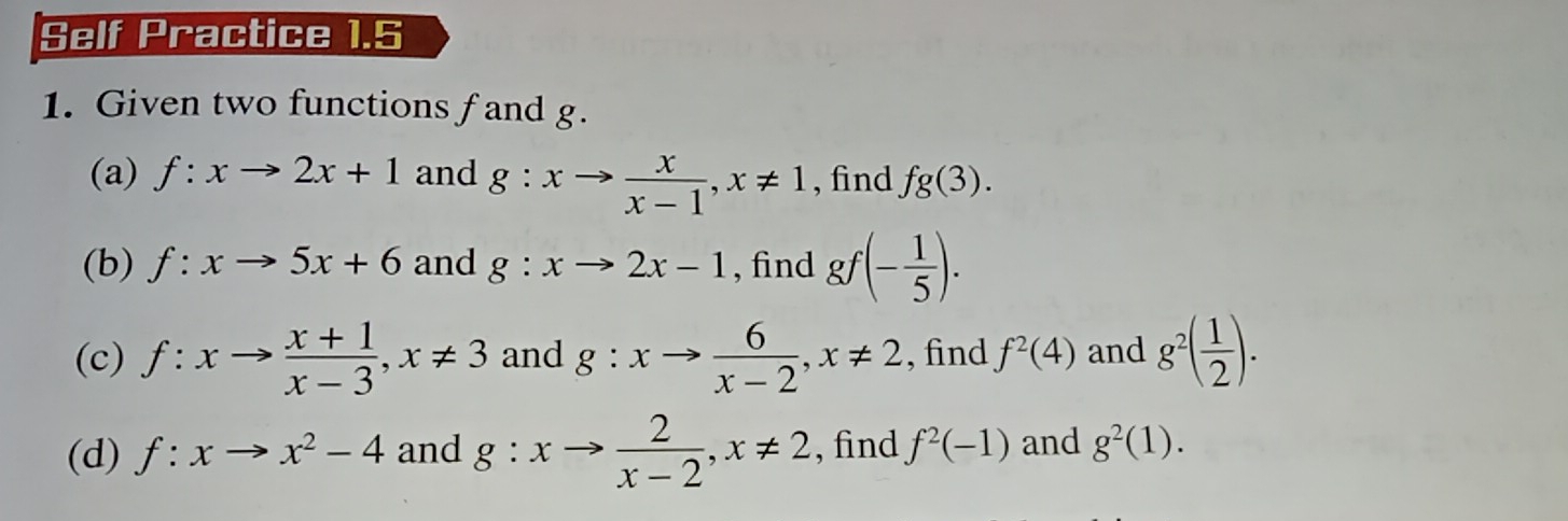 Self Practice 1.5 
1. Given two functions f and g. 
(a) f:xto 2x+1 and g:xto  x/x-1 , x!= 1 , find fg(3). 
(b) f:xto 5x+6 and g:xto 2x-1 , find gf(- 1/5 ). 
(c) f:xto  (x+1)/x-3 , x!= 3 and g:xto  6/x-2 , x!= 2 , find f^2(4) and g^2( 1/2 ). 
(d) f:xto x^2-4 and g:xto  2/x-2 , x!= 2 , find f^2(-1) and g^2(1).