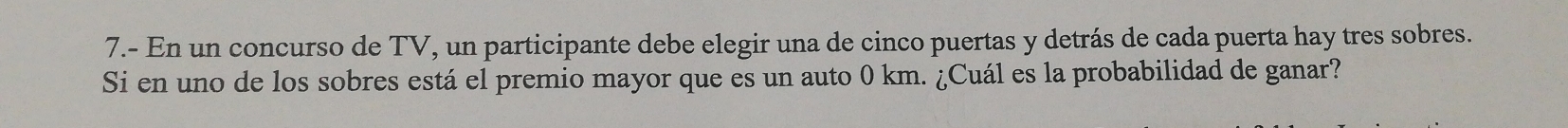 7.- En un concurso de TV, un participante debe elegir una de cinco puertas y detrás de cada puerta hay tres sobres. 
Si en uno de los sobres está el premio mayor que es un auto 0 km. ¿Cuál es la probabilidad de ganar?