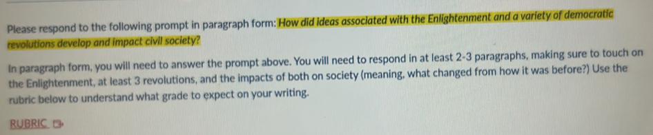 Please respond to the following prompt in paragraph form: How did ideas associated with the Enlightenment and a variety of democratic 
revolutions develop and impact civil society? 
In paragraph form, you will need to answer the prompt above. You will need to respond in at least 2-3 paragraphs, making sure to touch on 
the Enlightenment, at least 3 revolutions, and the impacts of both on society (meaning, what changed from how it was before?) Use the 
rubric below to understand what grade to expect on your writing. 
RUBRIC