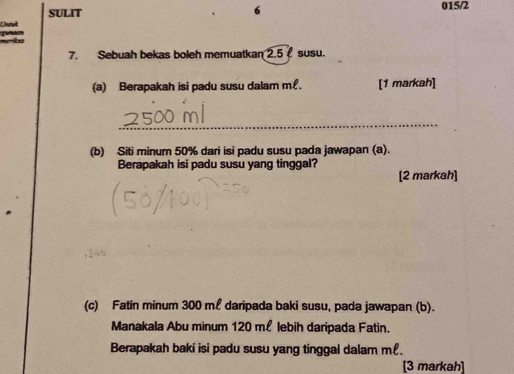 SULIT 015/2 
σ 
Unsuk 
gunaon 
meriksa 
7. Sebuah bekas boleh memuatkan 2.5 susu. 
(a) Berapakah isi padu susu dalam m. [1 markah] 
_ 
(b) Siti minum 50% dari isi padu susu pada jawapan (a). 
Berapakah isi padu susu yang tinggal? 
[2 markah] 
(c) Fatin minum 300 ml daripada baki susu, pada jawapan (b). 
Manakala Abu minum 120 ml lebih daripada Fatin. 
Berapakah baki isi padu susu yang tinggal dalam m. 
[3 markah]