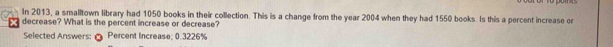 In 2013, a smalltown library had 1050 books in their collection. This is a change from the year 2004 when they had 1550 books. Is this a percent increase or
X decrease? What is the percent increase or decrease? 
Selected Answers: Percent Increase; 0.3226%