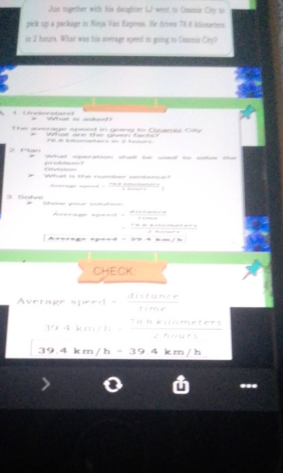 Jun together with his deughter LJ went to Osanis Ciny to 
pick up a package in Ninja Van Expenss. He drives 78.8 klloneers
in 2 hours. What was his everage speed in going to Geamic Cny? 
1. Understand 
* What is aked? 
The average speed in going to Ozamiz Cty 
* What are the given facts?
78.8 kilometers in 2 hours. 
2. Plan 
What operation shall be used to soke the 
problem? 
Division 
What is the number sentence? 
Poernge ngend - Thn klometers 
#fatroers 
3. Solve 
Shew your solution 
Awerage speed - distance 
tima
7½2 kilometers
thoure 
Average speed - l nn / Î 
CHECK: 
Average speed = distan ce/time 
394km/h- 78kllometers/2hours 
39.4km/h=39.4km/h...