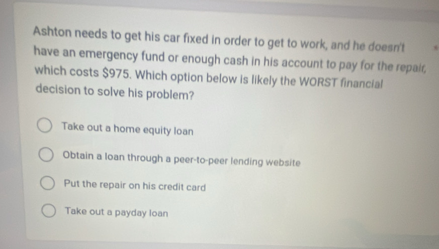 Ashton needs to get his car fixed in order to get to work, and he doesn't
have an emergency fund or enough cash in his account to pay for the repair,
which costs $975. Which option below is likely the WORST financial
decision to solve his problem?
Take out a home equity loan
Obtain a loan through a peer-to-peer lending website
Put the repair on his credit card
Take out a payday loan