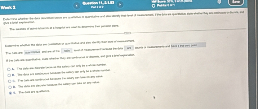 Week 2 Question 11, 2.1.53 HW Score: 38%, 9 of 25 points
Save
Part 2 of 2 Points: 0 of 1
Determine whether the data described below are qualitative or quantitative and also identify their level of measurement. If the data are quantitative, slate whether they are continuous or discrate, and
give a brief explanation.
The salaries of administrators at a hospital are used to determine their pension plans.
Determine whether the data are qualitative or quantitative and also identify their level of measurement.
The data are quantitative and are at the ratio level of measurement because the data are counts or measurements and have a true zero point
If the data are quantitative, state whether they are continuous or discrete, and give a brief explanation.
A. The data are discrete because the salary can only be a whole number.
B. The data are continuous because the salary can only be a whole number.
C. The data are continuous because the salary can take on any value.
D. The data are discrete because the salary can take on any valus.
E. The dats are qualitative.