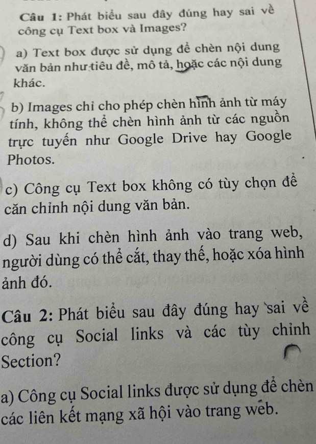 Phát biểu sau đây đúng hay sai về
công cụ Text box và Images?
a) Text box được sử dụng để chèn nội dung
văn bản như tiêu đề, mô tả, hoặc các nội dung
khác.
b) Images chỉ cho phép chèn hình ảnh từ máy
tính, không thể chèn hình ảnh từ các nguồn
trực tuyến như Google Drive hay Google
Photos.
c) Công cụ Text box không có tùy chọn để
căn chỉnh nội dung văn bản.
d) Sau khi chèn hình ảnh vào trang web,
người dùng có thể cắt, thay thế, hoặc xóa hình
ảnh đó.
Câu 2: Phát biểu sau đây đúng hay sai về
công cụ Social links và các tùy chỉnh
Section?
a) Công cụ Social links được sử dụng để chèn
các liên kết mạng xã hội vào trang web.