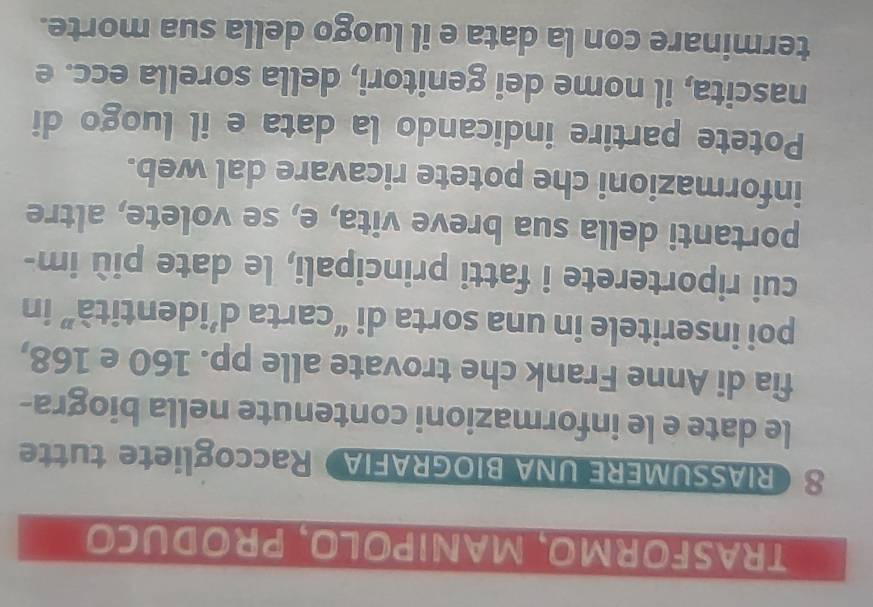 TRASFORMO, MANIPOLO, PRODUCo 
8RIASSUMERE UNA BIOGRAFIA Raccogliete tutte 
le date e le informazioni contenute nella biogra- 
fia di Anne Frank che trovate alle pp. 160 e 168, 
poi inseritele in una sorta di “carta d’identità” in 
cui riporterete i fatti principali, le date più im- 
portanti della sua breve vita, e, se volete, altre 
informazioni che potete ricavare dal web. 
Potete partire indicando la data e il luogo di 
nascita, il nome dei genitori, della sorella ecc. e 
terminare con la data e il luogo della sua morte.