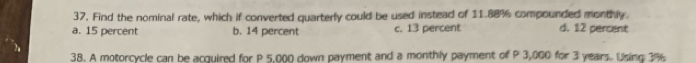 Find the nominal rate, which if converted quarterly could be used instead of 11.88% compounded monthly.
a. 15 percent b. 14 percent c. 13 percent d. 12 percent
38. A motorcycle can be acquired for P 5,000 down payment and a monthly payment of P 3,000 for 3 years. Using 3%