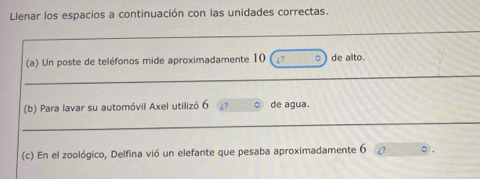 Llenar los espacios a continuación con las unidades correctas. 
_ 
(a) Un poste de teléfonos mide aproximadamente 10 ¿? 。 de alto. 
_ 
(b) Para lavar su automóvil Axel utilizó 6 ¿? 。 de agua. 
_ 
(c) En el zoológico, Delfina vió un elefante que pesaba aproximadamente 6 ¿?