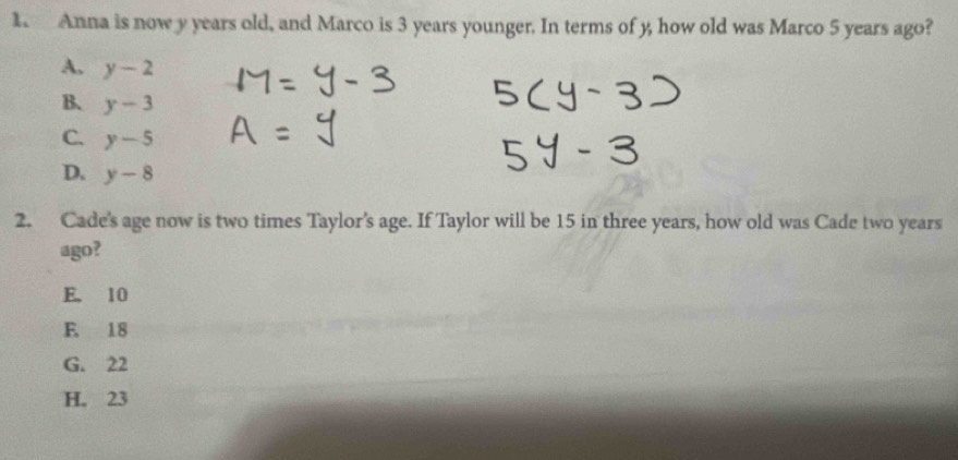 Anna is now y years old, and Marco is 3 years younger. In terms of y, how old was Marco 5 years ago?
A. y-2
B、 y-3
C. y-5
D. y-8
2. Cade's age now is two times Taylor's age. If Taylor will be 15 in three years, how old was Cade two years
ago?
E. 10
E. 18
G. 22
H. 23