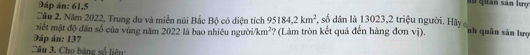 Đáp án: 61,5 
In quân sân lượ 
Câu 2. Năm 2022, Trung du và miền núi Bắc Bộ có diện tích 95184, 2km^2 , số dân là 13023,2 triệu người. Hãy 
biết mật độ dân số của vùng năm 2022 là bao nhiêu người /km^2 *? (Làm tròn kết quả đến hàng đơn vị). nh quân sản lượ 
Đáp án: 137
Câu 3. Cho bảng số liêu: