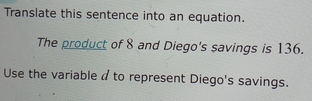 Translate this sentence into an equation. 
The product of 8 and Diego's savings is 136. 
Use the variable a to represent Diego's savings.