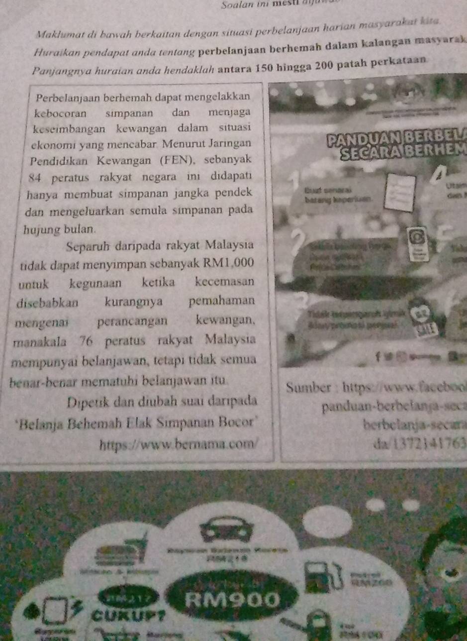 Soalan in mes ti a 
Maklumat di bawah berkaitan dengan situasi perbelanjaan harian masyarakat kita. 
Huraikan pendapat anda tentang perbelanjaan berhemah dalam kalangan masyarak 
Panjangnya huraian anda hendaklah antara 150 hingga 200 patah perkataan 
Perbelanjaan berhemah dapat mengelakkan 
kebocoran simpanan dan menjaga 
keseimbangan kewangan dalam situasi 
ekonomi yang mencabar Menurut Jaringan 
PANDUAN BERBELA 
Pendıdıkan Kewangan (FEN), sebanyak SECARABERHEM
84 peratus rakyat negara ini didapati 
hanya membuat simpanan jangka pendek Buut senaral 
Utaém 
batany Isperiuan. dan ! 
dan mengeluarkan semula símpanan pada 
hujung bulan. 
Separuh daripada rakyat Malaysia 
tidak dapat menyimpan sebanyak RM1,000
untuk kegunaan ketika kecemasan 
disebabkan kurangnya pemahaman 
Tidek texgergaroh igimik at 
mengenai perancangan kewangan, Blay proas penjal 
manakala 76 peratus rakyat Malaysia 
mempunyai belanjawan, tetapi tidak semua 
benar-benar mematuhi belanjawan itu. 
Sumber : https://www.faceboo 
Dipetik dan diubah suai daripada 
panduan-berbelanja-seca 
*Belanja Behemah Elak Simpanan Bocor* herbolanja-secara 
https://www.bernama.com/ da/1372141763