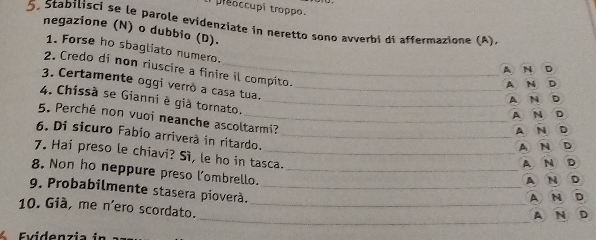 preoccupi troppo.
5. Stabilisci se le parole evidenziate in neretto sono avverbi di affermazione (A).
negazione (N) o dubbio (D).
1. Forse ho sbagliato numero.
2. Credo di non riuscire a finire il compito.
A N D
3. Certamente oggi verrò a casa tua._
AN D
A N D
4. Chissà se Gianni è già tornato._
A N D
5. Perché non vuoi neanche ascoltarmi?
AND
6. Di sicuro Fabio arriverà in ritardo._
AN D
7. Hai preso le chiavi? Sì, le ho in tasca.
A N D
8. Non ho neppure preso l'ombrello._
AND
9. Probabilmente stasera pioverà._
A N D
10. Già, me n'ero scordato._
_A N D