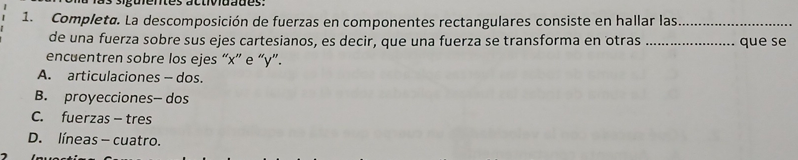 guientes actividades:
1. Completø. La descomposición de fuerzas en componentes rectangulares consiste en hallar las_
de una fuerza sobre sus ejes cartesianos, es decir, que una fuerza se transforma en otras _que se
encuentren sobre los ejes “ x ” e “ y ”.
A. articulaciones - dos.
B. proyecciones— dos
C. fuerzas-tres
D. líneas - cuatro.