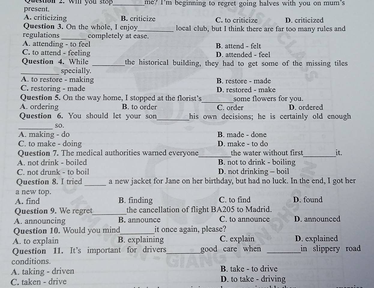 Will you stop_ me? I’m beginning to regret going halves with you on mum's
present.
A. criticizing B. criticize C. to criticize D. criticized
Question 3. On the whole, I enjoy_ local club, but I think there are far too many rules and
regulations_ completely at ease.
A. attending - to feel B. attend - felt
C. to attend - feeling D. attended - feel
Question 4. While _the historical building, they had to get some of the missing tiles 
_specially.
A. to restore - making B. restore - made
C. restoring - made D. restored - make
Question 5. On the way home, I stopped at the florist’s_ some flowers for you.
A. ordering B. to order C. order D. ordered
Question 6. You should let your son_ his own decisions; he is certainly old enough
_so.
A. making - do B. made - done
C. to make - doing D. make - to do
Question 7. The medical authorities warned everyone_ the water without first_ it.
A. not drink - boiled B. not to drink - boiling
C. not drunk - to boil D. not drinking - boil
Question 8. I tried _a new jacket for Jane on her birthday, but had no luck. In the end, I got her
a new top.
A. find B. finding C. to find D. found
Question 9. We regret_ the cancellation of flight BA205 to Madrid.
A. announcing B. announce C. to announce D. announced
Question 10. Would you mind_ it once again, please?
A. to explain B. explaining C. explain D. explained
Question 11. It’s important for drivers_ good care when _in slippery road 
conditions.
A. taking - driven B. take - to drive
C. taken - drive D. to take - driving