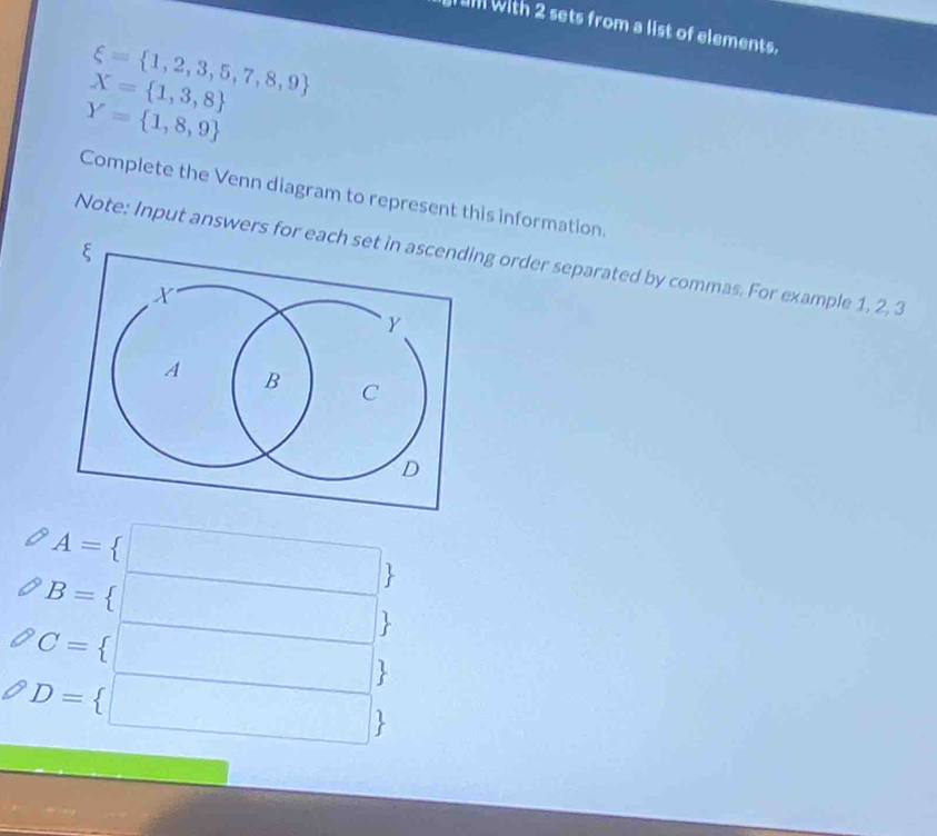 um with 2 sets from a list of elements.
xi = 1,2,3,5,7,8,9
X= 1,3,8
Y= 1,8,9
Complete the Venn diagram to represent this information. 
Note: Input answers for each ng order separated by commas. For example 1, 2, 3
A= □
B= □ 
C= < □ 
D= □ 