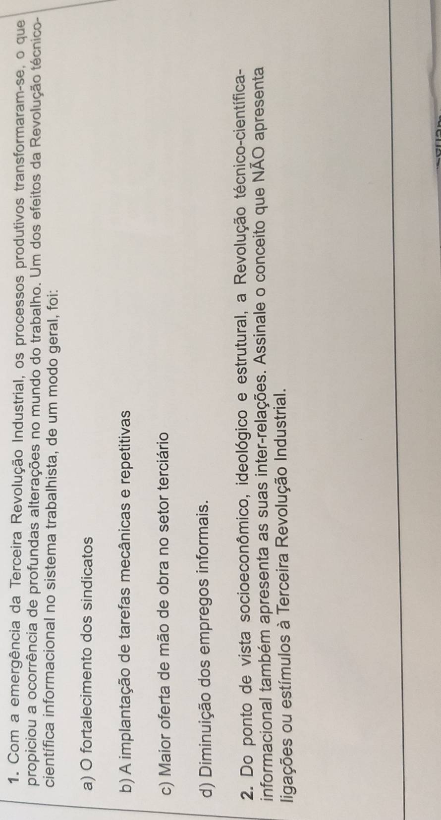 Com a emergência da Terceira Revolução Industrial, os processos produtivos transformaram-se, o que
propiciou a ocorrência de profundas alterações no mundo do trabalho. Um dos efeitos da Revolução técnico-
científica informacional no sistema trabalhista, de um modo geral, foi:
a) O fortalecimento dos sindicatos
b) A implantação de tarefas mecânicas e repetitivas
c) Maior oferta de mão de obra no setor terciário
d) Diminuição dos empregos informais.
2. Do ponto de vista socioeconômico, ideológico e estrutural, a Revolução técnico-científica-
informacional também apresenta as suas inter-relações. Assinale o conceito que NÃO apresenta
ligações ou estímulos à Terceira Revolução Industrial.