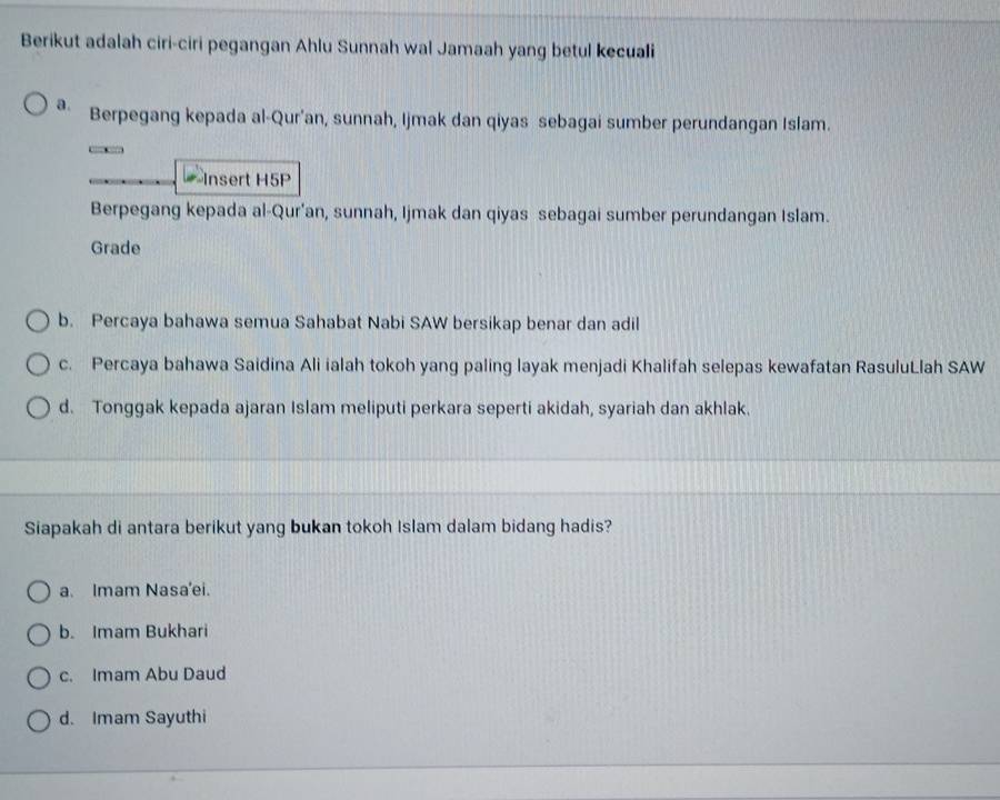 Berikut adalah ciri-ciri pegangan Ahlu Sunnah wal Jamaah yang betul kecuali
a. Berpegang kepada al-Qur'an, sunnah, Ijmak dan qiyas sebagai sumber perundangan Islam.
Insert H5P
Berpegang kepada al-Qur'an, sunnah, Ijmak dan qiyas sebagai sumber perundangan Islam.
Grade
b. Percaya bahawa semua Sahabat Nabi SAW bersikap benar dan adil
c. Percaya bahawa Saidina Ali ialah tokoh yang paling layak menjadi Khalifah selepas kewafatan RasuluLlah SAW
d. Tonggak kepada ajaran Islam meliputi perkara seperti akidah, syariah dan akhlak.
Siapakah di antara berikut yang bukan tokoh Islam dalam bidang hadis?
a. Imam Nasa'ei.
b. Imam Bukhari
c. Imam Abu Daud
d. Imam Sayuthi