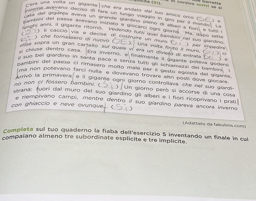 barrette
l  ita  (S1).  In corsivo scrivi se si
C'era una volta un gigante che era andato dal suo amico orco
insieme avevano deciso di fare un lungo viaggio in giro per il mondo. La
) e
casa del gigante aveva un grande giardino pieno di alberi e fiori, e tutti  i
bambini del paese avevano iniziato a giocarci ogni giorno. Ma, dopo sette
C
lunghi anni, il gigante ritornò. Vedendo tutti quei bambini nel suo giardino,
) li cacciò via e decise di costruire un muro ) per impedire
) che tornassero di nuovo ( ). Una volta finito il muro, (
mise sopra un gran cartello sul quale ví era un divieto dí entrata )  ci
si chiuse dentro casa. Era inverno, e finalmente il gigante poteva godersi  e
il suo bel giardino in santa pace e senza tutti gli schiamazzi dei bambini. 、
bambini del paese ci rimasero molto male per il gesto egoista del gigante.
ma non potevano farci nulla e dovevano trovare altri posti dove giocare
Arrivò la primavera e il gigante ogni giorno controllava che nel suo giardi-
no non ci fossero bambini. (
n giorno però si accorse di una cosa
strana: fuori dal muro del suo giardino gli alberi e i fiori ricoprivano i prati
e riempivano campi, mentre dentro il suo giardino pareva ancora inverno
con ghiaccio e neve ovunque. (_ )
(Adattato da fabulinis.com)
Completa sul tuo quaderno la fiaba dell'esercizio 5 inventando un finale in cui
compaiano almeno tre subordinate esplicite e tre implicite.