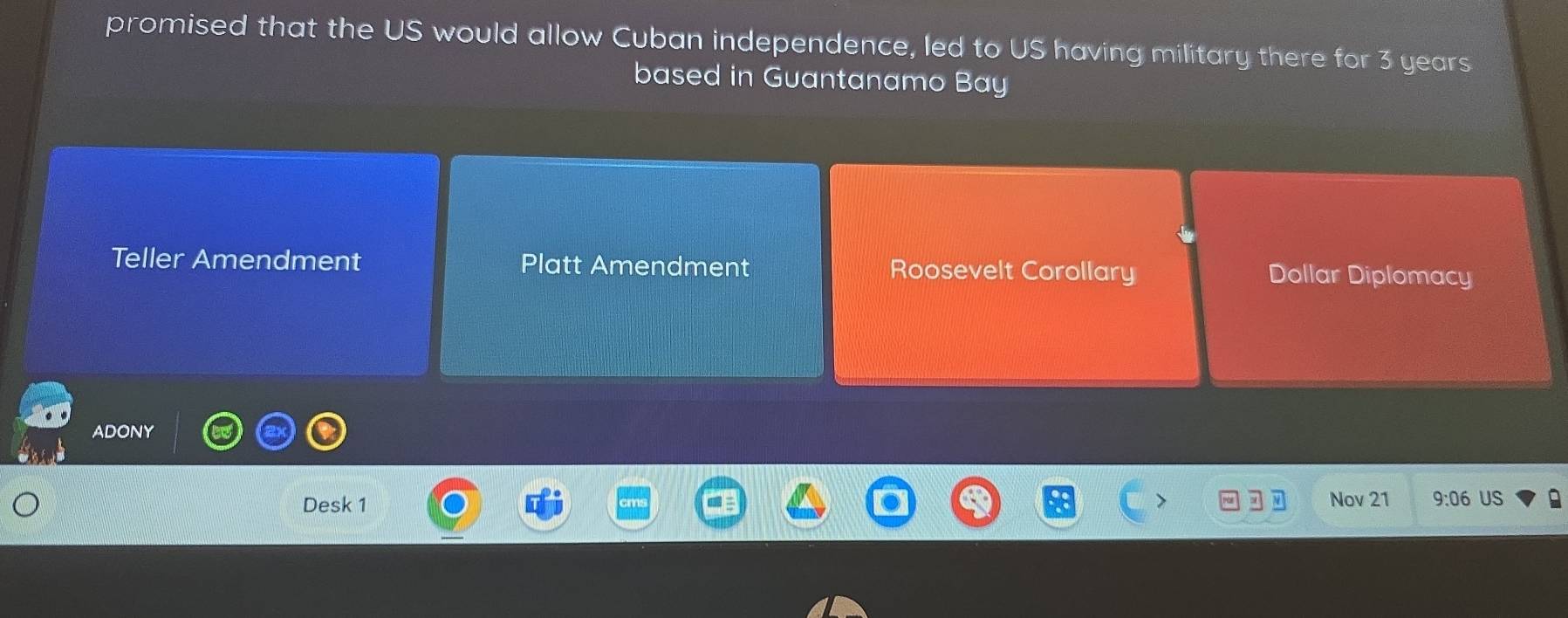 promised that the US would allow Cuban independence, led to US having military there for 3 years
based in Guantanamo Bay
Teller Amendment Platt Amendment Roosevelt Corollary Dollar Diplomacy
ADONY
Desk 1 Nov 21 9:06 US a