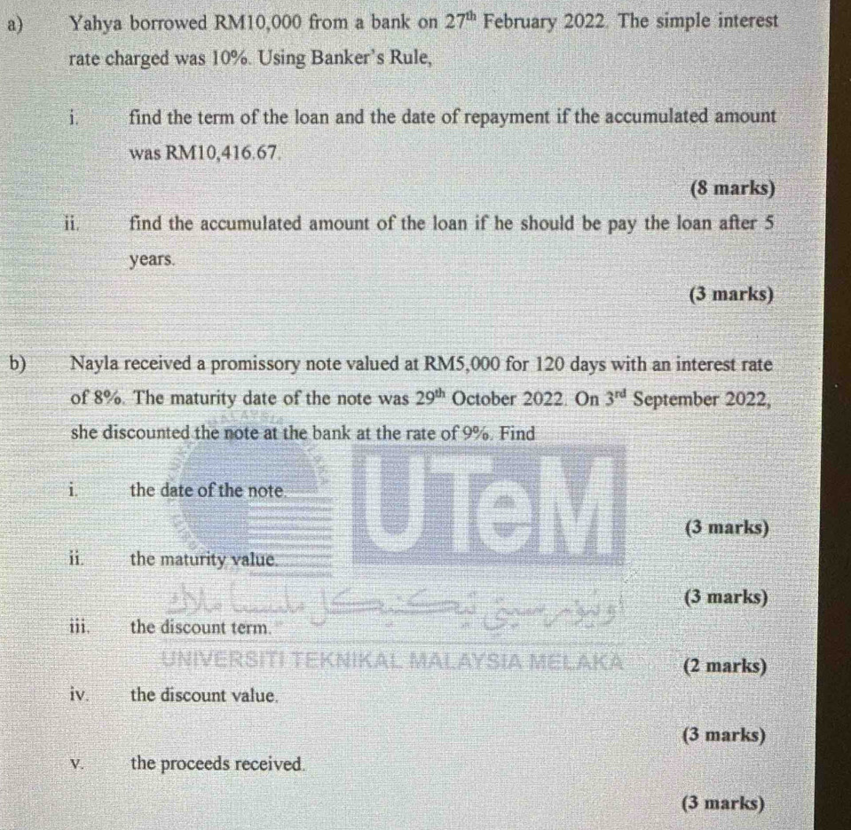 Yahya borrowed RM10,000 from a bank on 27^(th) February 2022. The simple interest 
rate charged was 10%. Using Banker's Rule, 
i. find the term of the loan and the date of repayment if the accumulated amount 
was RM10,416.67. 
(8 marks) 
i find the accumulated amount of the loan if he should be pay the loan after 5
years. 
(3 marks) 
b) Nayla received a promissory note valued at RM5,000 for 120 days with an interest rate 
of 8%. The maturity date of the note was 29^(th) October 2022. On 3^(rd) September 2022, 
she discounted the note at the bank at the rate of 9%. Find 
i. the date of the note. 
(3 marks) 
i. the maturity value. 
(3 marks) 
iii. the discount term. 
TEKNIKAL AYSIA M (2 marks) 
iv. the discount value. 
(3 marks) 
V. the proceeds received. 
(3 marks)