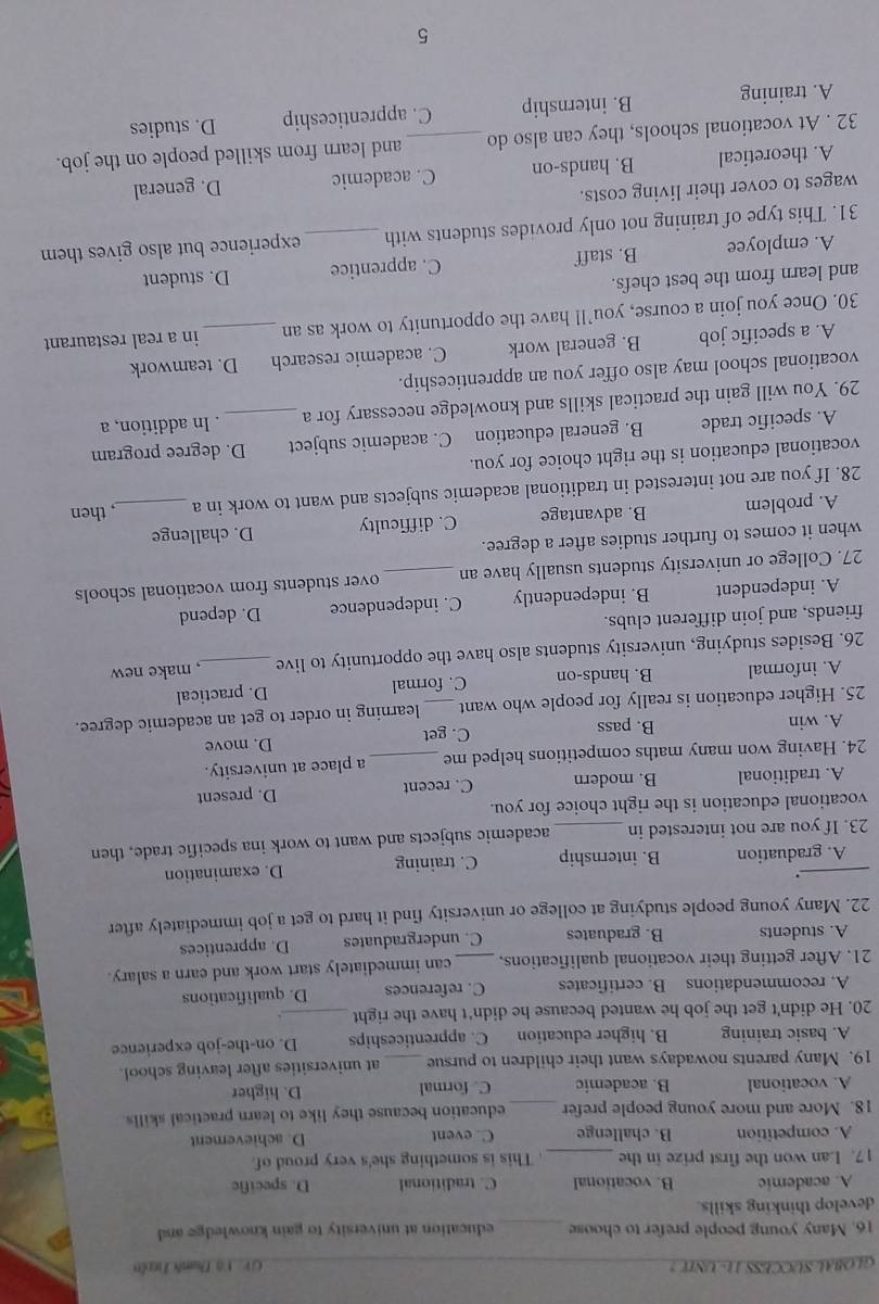 GLOBAL-SUCCESS 11- UNIT ? V: Vô Danh Tuên
16. Many young people prefer to choose _education at university to gain knowledge and
develop thinking skills.
A. academic B. vocational C. traditional D. specific
17. Lan won the first prize in the _. This is something she's very proud of
A. competition B. challenge C. event D. achievement
18. More and more young people prefer _education because they like to learn practical skills.
A. vocational B. academic C. formal D. higher
19. Many parents nowadays want their children to pursue _at universities after leaving school.
A. basic training B. higher education C. apprenticeships D. on-the-job experience
20. He didn't get the job he wanted because he didn't have the right_
A. recommendations B. certificates C. references D. qualifications
21. After getting their vocational qualifications, _can immediately start work and earn a salary.
A. students B. graduates C. undergraduates D. apprentices
22. Many young people studying at college or university find it hard to get a job immediately after
.
_A. graduation B. internship C. training D. examination
23. If you are not interested in _academic subjects and want to work ina specific trade, then
vocational education is the right choice for you.
A. traditional B. modern C. recent D. present
24. Having won many maths competitions helped me _a place at university.
A. win B. pass C. get D. move
25. Higher education is really for people who want_ learning in order to get an academic degree.
A. informal B. hands-on C. formal D. practical
26. Besides studying, university students also have the opportunity to live _, make new
friends, and join different clubs.
A. independent B. independently C. independence D. depend
27. College or university students usually have an _over students from vocational schools
when it comes to further studies after a degree.
A. problem B. advantage C. difficulty D. challenge
28. If you are not interested in traditional academic subjects and want to work in a _, then
vocational education is the right choice for you.
A. specific trade B. general education C. academic subject D. degree program
29. You will gain the practical skills and knowledge necessary for a _. In addition, a
vocational school may also offer you an apprenticeship.
A. a specific job B. general work C. academic research D. teamwork
30. Once you join a course, you’ll have the opportunity to work as an _in a real restaurant
and learn from the best chefs.
A. employee B. staff C. apprentice D. student
31. This type of training not only provides students with _experience but also gives them
wages to cover their living costs.
A. theoretical B. hands-on C. academic D. general
32 . At vocational schools, they can also do _and learn from skilled people on the job.
A. training B. internship C. apprenticeship D. studies
5