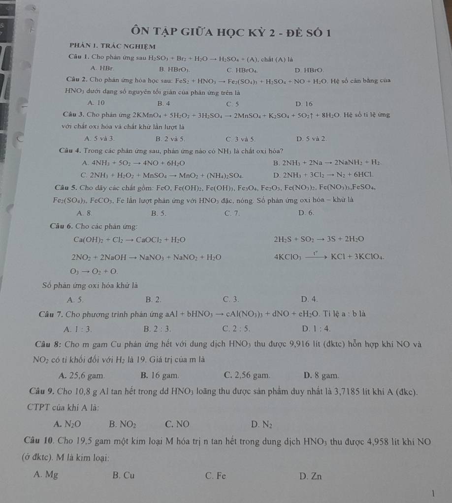 ÔN TẠP GIữA HọC Kỳ 2 - đÈ SÓ 1
phản 1. trác nghiệm
Câu 1. Cho phản ứng sau H_2SO_3+Br_2+H_2Oto H_2SO_4+(A) , chất (A) là
A. HBr B. HBrO_3. C. HBrO_4 D. HBrO.
Câu 2. Cho phản ứng hỏa học sau: FeS_2+HNO_3to Fe_2(SO_4)_3+H_2SO_4+NO+H_2O. Hệ số cân bằng của
HNO3 dưới dạng số nguyên tối giản của phản ứng trên là
A. 10 B. 4 C. 5 D. 16
Câu 3. Cho phân img2KMnO_4+5H_2O_2+3H_2SO_4to 2MnSO_4+K_2SO_4+5O_2uparrow +8H_2O Hệ số ti lệ ứng
với chất oxi hóa và chất khử lần lượt là
A. 5 và 3. B. 2 và 5. C. 3 và 5. D. 5 và 2.
Câu 4. Trong các phản ứng sau, phản ứng nào có NH₃ là chất oxi hỏa?
A. 4NH_3+5O_2to 4NO+6H_2O B. 2NH_3+2Nato 2NaNH_2+H_2.
C. 2NH_3+H_2O_2+MnSO_4to MnO_2+(NH_4)_2SO_4. D. 2NH_3+3Cl_2to N_2+6HCl.
Câu 5. Cho dãy các chắt gồm: FeO,Fe(OH)_2,Fe(OH)_3,Fe_3O_4,Fe_2O_3,Fe(NO_3)_2,Fe(NO_3)_3,FeSO_4,
Fe_2(SO_4)_3,FeCO_3 Fe lần lượt phản ứng với HNO_3 đặc, nóng. Số phản ứng oxi hóa - khử là
A. 8. B. 5. C. 7. D. 6.
Câu 6. Cho các phản ứng:
Ca(OH)_2+Cl_2to CaOCl_2+H_2O
2H_2S+SO_2to 3S+2H_2O
2NO_2+2NaOHto NaNO_3+NaNO_2+H_2O
4KClO_3xrightarrow I^vKCl+3KClO_4.
O_3to O_2+O.
ố phản ứng oxi hóa khử là
A. 5. B. 2. C. 3. D. 4.
Câu 7. Cho phương trình phản ứng aAl+bHNO_3to cAl(NO_3)_3+dNO+eH_2O Ti lệ a:b là
A. 1:3. B. 2:3. C. 2:5. D. 1:4.
Cầu 8: Cho m gam Cu phản ứng hết với dung dịch HNO_3 thu được 9,916 lít (đktc) hỗn hợp khí NO và
NO_2 có ti khối đối với H_2 là 19. Giá trị của m là
A. 25,6 gam. B. 16 gam. C. 2,56 gam. D. 8 gam.
Câu 9. Cho 10,8 g Al tan hết trong dd HNO_3 loãng thu được sản phẩm duy nhất là 3,7185 lít khi A (đkc).
CTPT của khí A là:
A. N_2O B. NO_2 C. NO D. N_2
Câu 10. Cho 19,5 gam một kim loại M hóa trị n tan hết trong dung dịch HNO3 thu được 4,958 lít khí NO
(ở đktc). M là kim loại:
A. Mg B. Cu C. Fe D. Zn