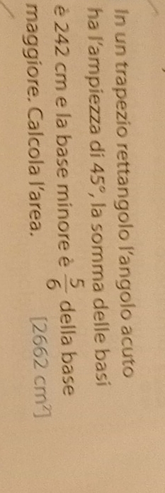 In un trapezio rettangolo l’angolo acuto 
ha l’ampiezza di 45° , la somma delle basi 
è 242 cm e la base minore è  5/6  della base 
maggiore. Calcola larea.
[2662cm^2]