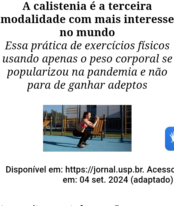 A calistenia é a terceira 
modalidade com mais interesse 
no mundo 
Essa prática de exercícios físicos 
usando apenas o peso corporal se 
popularizou na pandemia e não 
para de ganhar adeptos 
Disponível em: https://jornal.usp.br. Acesso 
em: 04 set. 2024 (adaptado)