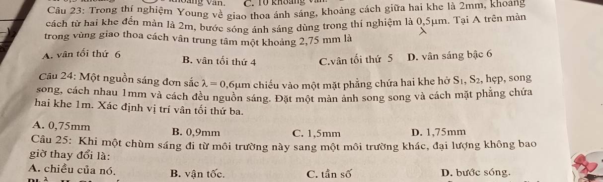 àng Vàn. C. T0 khoảng v
Câu 23: Trong thí nghiệm Young về giao thoa ánh sáng, khoảng cách giữa hai khe là 2mm, khoang
cách từ hai khe đến màn là 2m, bước sóng ánh sáng dùng trong thí nghiệm là 0,5μm. Tại A trên màn
trong vùng giao thoa cách vân trung tâm một khoảng 2,75 mm là
A. vân tối thứ 6
B. vân tối thứ 4 C.vân tối thứ 5 D. vân sáng bậc 6
Câu 24: Một nguồn sáng đơn sắc lambda =0 ,6μm chiếu vào một mặt phẳng chứa hai khe hở S_1, S_2 , hẹp, song
song, cách nhau 1mm và cách đều nguồn sáng. Đặt một màn ảnh song song và cách mặt phẳng chứa
hai khe 1m. Xác định vị trí vân tối thứ ba.
A. 0,75mm B. 0,9mm C. 1,5mm D. 1,75mm
Câu 25: Khí một chùm sáng đi từ môi trường này sang một môi trường khác, đại lượng không bao
giờ thay đổi là:
A. chiều của nó. B. vận tốc. D. bước sóng.
C. tan Swidehat a