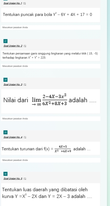 Soal Uraian No. 1 
Tentukan puncak para bola Y^2-6Y+4X+17=0
Masukkan jawaban Anda 
27 
Soal Uraian No. 2 
Tentukan persamaan garis singgung lingkaran yang melalui titik (15,-5)
terhadap lingkaran X^2+Y^2=225
Masukkan jawaban Anda 
28 
Soal Uraian No. 3 □ 
Nilai dari limlimits _to ∈fty  (2-4X-3x^2)/6X^2+8X+3  adalah ..... 
Masukkan jawaban Anda 
29 
Soal Uraian No. 4
Tentukan turunan dari f(x)= (4X+5)/X^2+6X+9  adalah .... 
Masukkan jawaban Anda 
30 
Soal Uraian No. 5 □ 
Tentukan luas daerah yang dibatasi oleh 
kurva Y=X^2-2X dan Y=2X-3 adalah .....