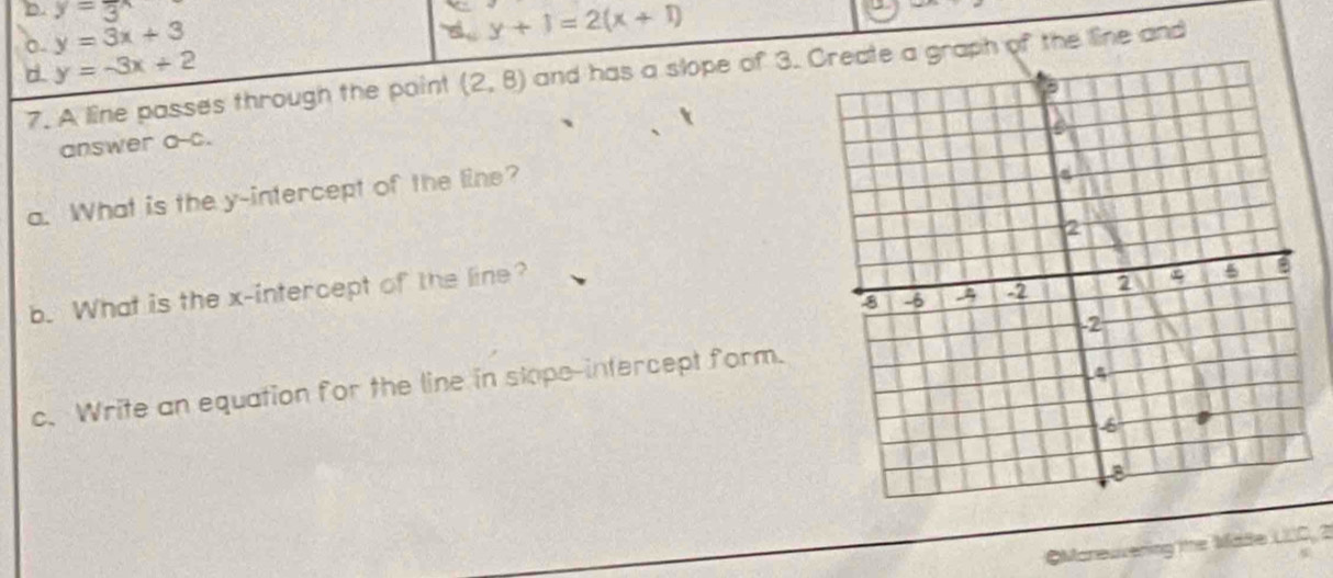 D. y=3
o. y=3x+3
y+1=2(x+1)
-
d. y=-3x+2
7. A line passes through the point (2,8) and has a slope of 3. raph of the line and
answer a-c.
a. What is the y-intercept of the line?
b. What is the x-intercept of the line? 
c. Write an equation for the line in stope-intercept form.
OManeuvering the Made LLC, 2