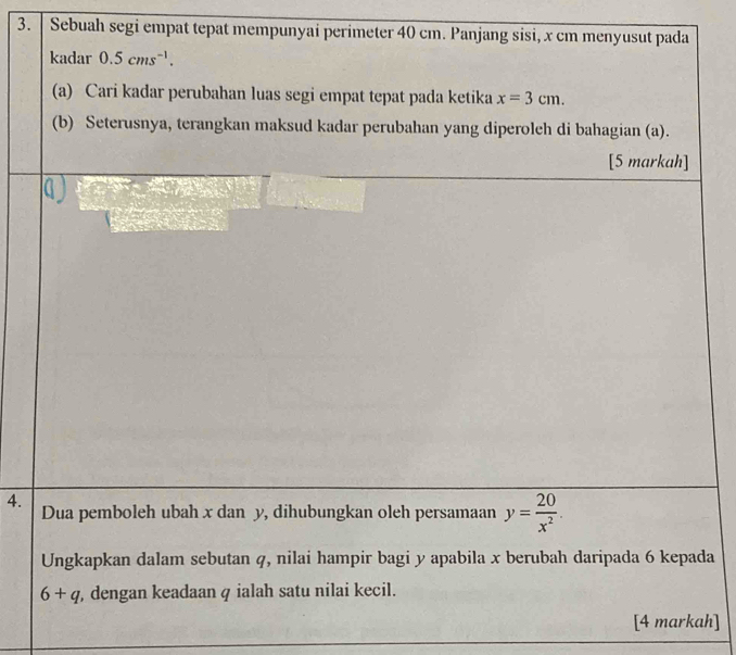 Sebuah segi empat tepat mempunyai perimeter 40 cm. Panjang sisi, x cm menyusut pada 
kadar 0.5cms^(-1). 
(a) Cari kadar perubahan luas segi empat tepat pada ketika x=3cm. 
(b) Seterusnya, terangkan maksud kadar perubahan yang diperoleh di bahagian (a). 
[5 markah] 
4. Dua pemboleh ubah x dan y, dihubungkan oleh persamaan y= 20/x^2 . 
Ungkapkan dalam sebutan q, nilai hampir bagi y apabila x berubah daripada 6 kepada
6+q , dengan keadaan q ialah satu nilai kecil. 
[4 markah]