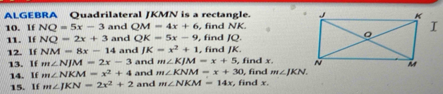 ALGEBRA Quadrilateral JKMN is a rectangle. 
10. If NQ=5x-3 and QM=4x+6 , find NK. 
11. If NQ=2x+3 and QK=5x-9 , find JQ. 
12. If NM=8x-14 and JK=x^2+1 , find JK. 
13. If m∠ NJM=2x-3 and m∠ KJM=x+5 , find x. 
14. If m∠ NKM=x^2+4 and m∠ KNM=x+30 , find m∠ JKN. 
15. If m∠ JKN=2x^2+2 and m∠ NKM=14x , find x.