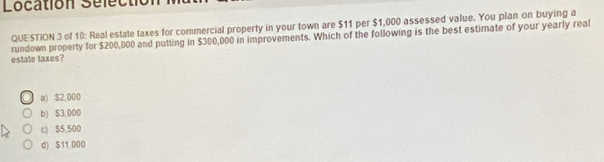 Location Selectio
QUESTION 3 of 10: Real estate taxes for commercial property in your town are $11 per $1,000 assessed value. You plan on buying a
estate taxes? rundown property for $200,000 and putting in $300,000 in improvements. Which of the following is the best estimate of your yearly real
a) $2,000
b) $3.000
c) $5,500
d) $11.000