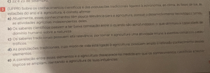 c) 22 e 25 de setembro
F (UFPR) Sobre os conhecimentos científicos e das populações tradicionais ligados à astronomia, ao clima, as fases di lsa a
estações do ano e à agricultura, é correto afirmar
a) Atualmente, esses conhecimentos têm pouca relevância para a agricultura, porque o desenvolvimento tecrológica temo
as atividades agrícolas independentes deles
b) Os saberes científicos passam a ter baixa correlação entre si quando são aprofundados, o que diminulu a canacidade de
domínio humano sobre a natureza
c) Os saberes tradicionals possuem alta relevância, por tornar a agricultura uma atividade imuno a eventas climatces calas
tróficos.
d) As populações tradicionais, cujo modo de vida esta ligado à agricultura, possuem ample a relinada conhecimenta desses
elementos.
e) A correlação entre essas elementos e a agricultura desaparece na medida em que os conhecimentas científicas e temo
lógicos se ampliam, isentando a agricultura de suas influências