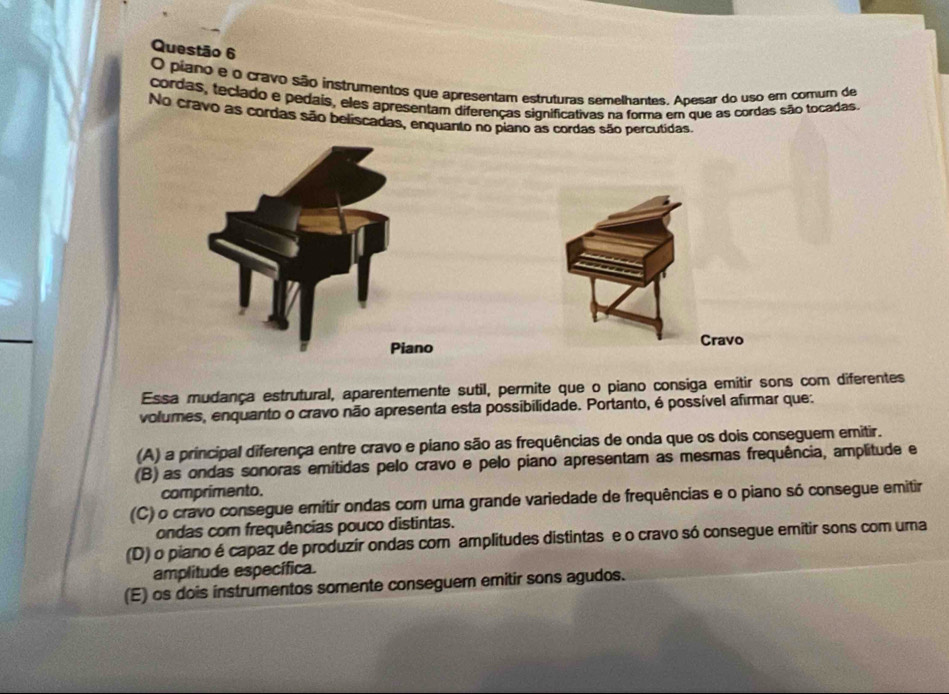 piano e o cravo são instrumentos que apresentam estruturas semelhantes. Apesar do uso em comum de
cordas, teclado e pedais, eles apresentam diferenças significativas na forma em que as cordas são tocadas.
No cravo as cordas são beliscadas, enquanto no piano as cordas são percutidas.
Piano
Cravo
Essa mudança estrutural, aparentemente sutil, permite que o piano consiga emitir sons com diferentes
volumes, enquanto o cravo não apresenta esta possibilidade. Portanto, é possível afirmar que:
(A) a principal diferença entre cravo e piano são as frequências de onda que os dois conseguem emitir.
(B) as ondas sonoras emítidas pelo cravo e pelo piano apresentam as mesmas frequência, amplitude e
comprimento.
(C) o cravo consegue emítir ondas com uma grande variedade de frequências e o piano só consegue emitir
ondas com frequências pouco distintas.
(D) o piano é capaz de produzir ondas com amplitudes distintas e o cravo só consegue emitir sons com uma
amplitude específica.
(E) os dois instrumentos somente conseguem emitir sons agudos.