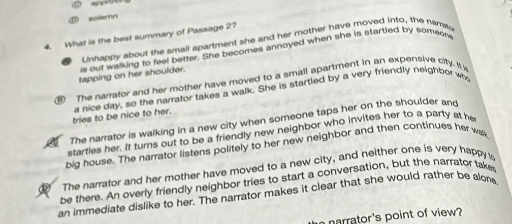 approve
solemn
4. What is the best summary of Passage 2?
Unhappy about the small apartment she and her mother have moved into, the narrato
is out walking to feel better. She becomes annoyed when she is startled by someone
tapping on her shoulder.
⑨ The narrator and her mother have moved to a small apartment in an expensive city. It is
a nice day, so the narrator takes a walk. She is startled by a very friendly neighbor who
tries to be nice to her.
The narrator is walking in a new city when someone taps her on the shoulder and
starties her. It turns out to be a friendly new neighbor who invites her to a party at he
big house. The narrator listens politely to her new neighbor and then continues her walk
⑰ The narrator and her mother have moved to a new city, and neither one is very happy to
be there. An overly friendly neighbor tries to start a conversation, but the narrator takes
an immediate dislike to her. The narrator makes it clear that she would rather be alone
narrator's point of view?