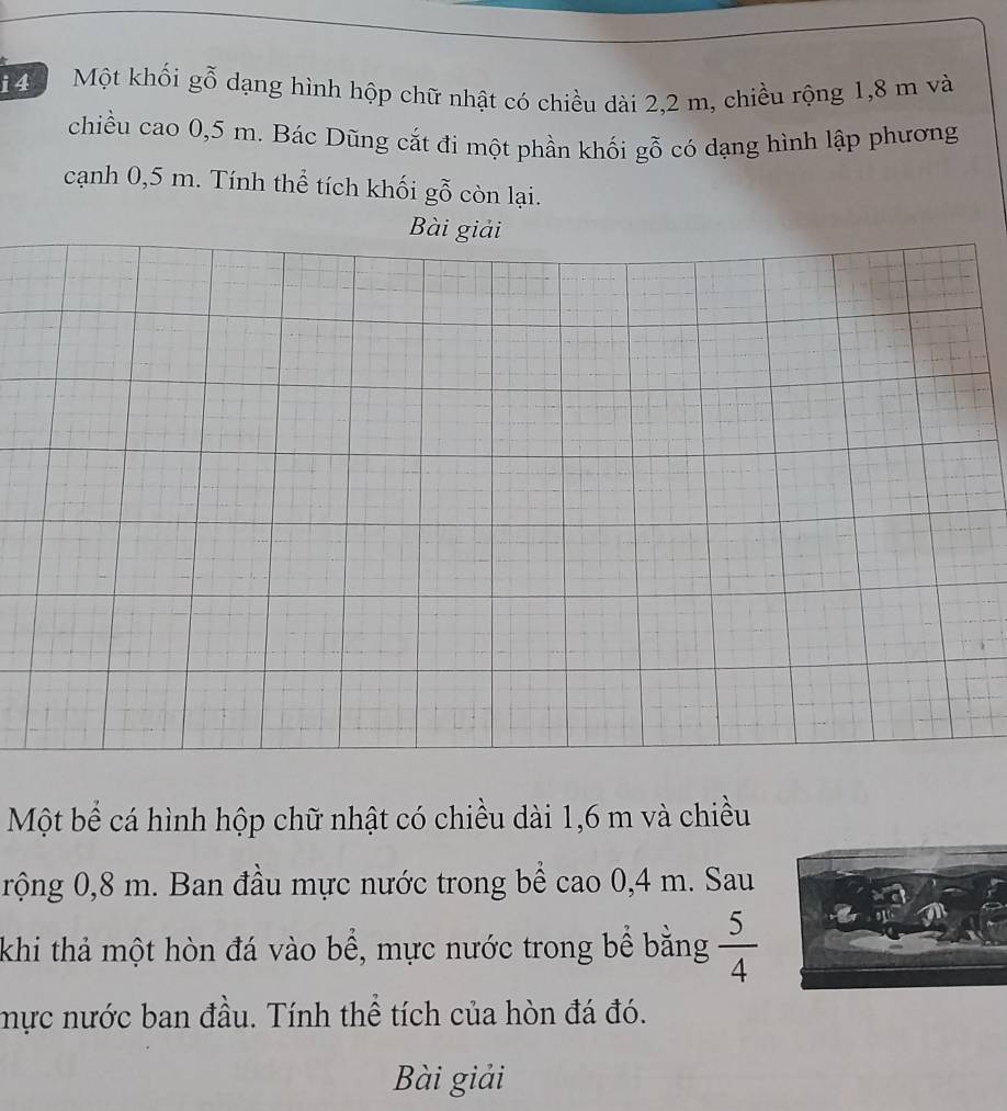 Một khối gỗ dạng hình hộp chữ nhật có chiều dài 2, 2 m, chiều rộng 1,8 m và 
chiều cao 0,5 m. Bác Dũng cắt đi một phần khối gỗ có dạng hình lập phương 
cạnh 0,5 m. Tính thể tích khối gỗ còn lại. 
Bài giải 
Một bể cá hình hộp chữ nhật có chiều dài 1,6 m và chiều 
rộng 0,8 m. Ban đầu mực nước trong bể cao 0,4 m. Sau 
khi thả một hòn đá vào bể, mực nước trong bể bằng  5/4 
mực nước ban đầu. Tính thể tích của hòn đá đó. 
Bài giải