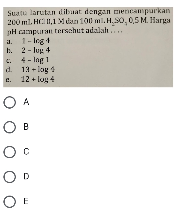 Suatu larutan dibuat dengan mencampurkan
200 mL HCl 0,1 M dan 100 mL H_2SO_40,5M. Harga
pH campuran tersebut adalah . . . .
a. 1-log 4
b. 2-log 4
C. 4-log 1
d. 13+log 4
e. 12+log 4
A
B
C
D
E