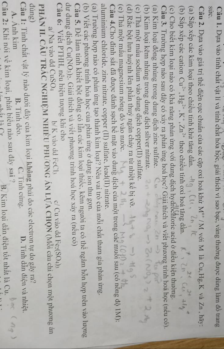 Dựa vào tính chất vật lí và tính chất hóa học, giải thích vì sao bạc, vàng thường được dùng làm đồ trang
sức.
Câu 2. Dựa vào giá trị thế điện cực chuẩn của các cặp oxi hoá khử M^(n+)/M với M là Cu,Hg,K và Zn , hãy:
(a) Sắp xếp các kim loại theo chiều tính khử tăng dần.
(b) Sắp xếp các cation Cu^(2+),Hg^(2+),K^+,Zn^(2+) theo chiều tính oxi hoá tăng dần.
(c) Cho biết kim loại nào có khả năng phản ứng với dung dịch hydrochloric acid ở điều kiện thường.
Câu 3. Trường hợp nào sau đây có xảy ra phản ứng hoá học? Giải thích và viết phương trình hoá học (nếu có).
(a) Kim loại đồng nhúng trong dung dịch zinc sulfate.
(b) Kim loại kẽm nhúng trong dung dịch silver nitrate.
(c) Thả một mẫu sodium vào dung dịch copper(II) sulfate.
(d) Rắc bột lưu huỳnh lên phần thuỷ ngân chảy ra từ nhiệt kế bị vỡ.
(e) Thả một mẫu magnesium nóng đỏ vào nước.
Câu 4.Cho đinh sắt đã được đánh sạch bề mặt vào dung dịch của một trong các muối sau (có nồng độ 1M):
aluminium chloride, zinc nitrate, copper (II) sulfate, lead(II) nitrate.
(a) Trường hợp nào có phản ứng tạo thành kim loại? Nêu vai trò của mỗi chất tham gia phản ứng.
(b) Viết các phương trình hóa học của phản ứng ở dạng ion thu gọn.
Câu 5. Để làm tinh khiết bột đồng có lẫn các kim loại thiếc, kẽm người ta có thể ngâm hỗn hợp trên vào lượng
dư dung dịch Cu(NO_3)_2 3. Giải thích và viết phương trình hoá học xảy ra (nểu có)
Câu 6: Viết PTHH, nêu hiện tượng khi cho
a/ Na vào dd CuSO4 b/ K vào dd FeCl_3 c/ Cu vào dd Fe_2(SO_4)_3
PHÀN II. CÂU TRÁC NGHIỆM NHIÊU PHƯƠNG ÁN LựA CHQN (Mỗi câu chi chọn một phương án
dúng)
Câu 1: Tính chất vật lý nào dưới đây của kim loại không phải do các electron tự do gây ra?
A. Ánh kim B. Tính dẻo. C. Tính cứng. D. Tính dẫn điện và nhiệt.
Câu 2: Khi nói về kim loại, phát biểu nào sau đây sai ?
t là Cr B. Kim loại dẫn điện tốt nhất là Cu.